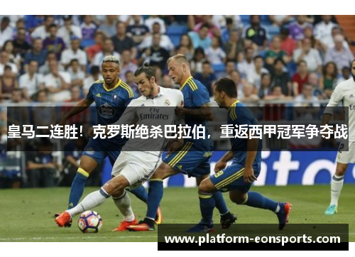 皇马二连胜！克罗斯绝杀巴拉伯，重返西甲冠军争夺战