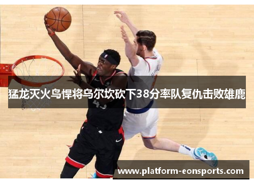 猛龙灭火鸟悍将乌尔坎砍下38分率队复仇击败雄鹿