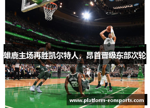 雄鹿主场再胜凯尔特人，昂首晋级东部次轮