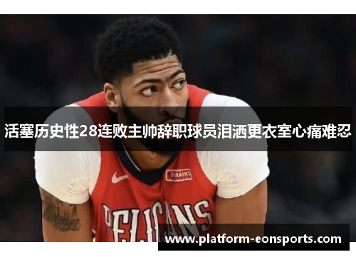 活塞历史性28连败主帅辞职球员泪洒更衣室心痛难忍