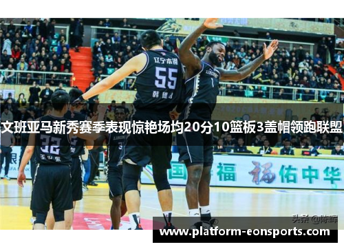 文班亚马新秀赛季表现惊艳场均20分10篮板3盖帽领跑联盟